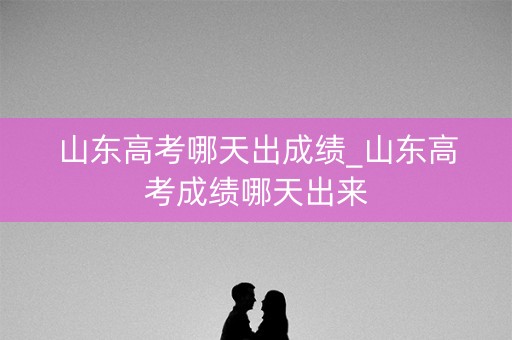 山东高考哪天出成绩_山东高考成绩哪天出来