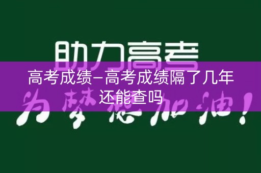 高考成绩—高考成绩隔了几年还能查吗