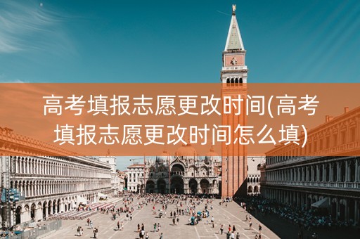 高考填报志愿更改时间(高考填报志愿更改时间怎么填)