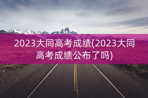 2023大同高考成绩(2023大同高考成绩公布了吗)