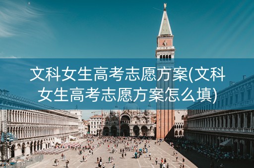 文科女生高考志愿方案(文科女生高考志愿方案怎么填)