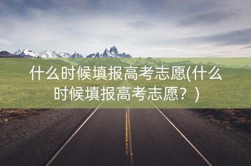 什么时候填报高考志愿(什么时候填报高考志愿？)