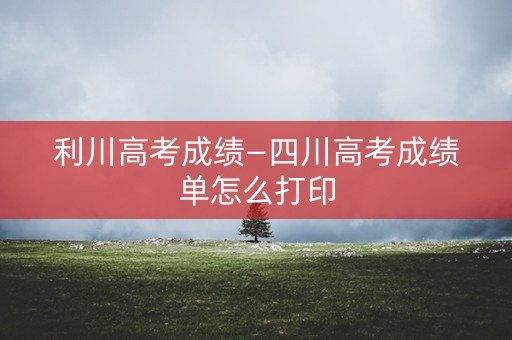利川高考成绩—四川高考成绩单怎么打印