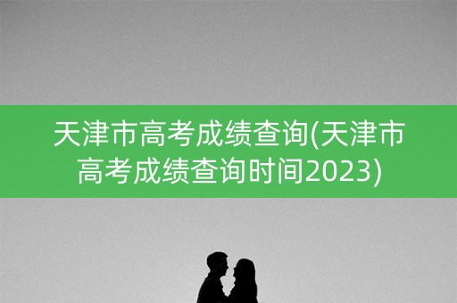 天津市高考成绩查询(天津市高考成绩查询时间2023)