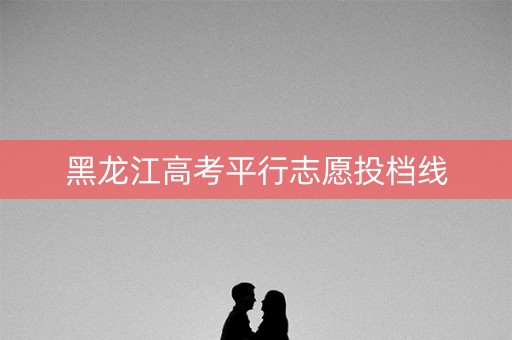黑龙江高考平行志愿投档线