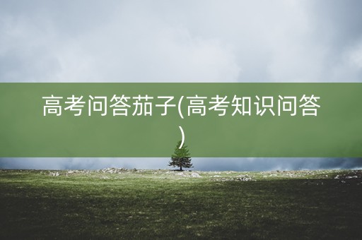 高考问答茄子(高考知识问答)