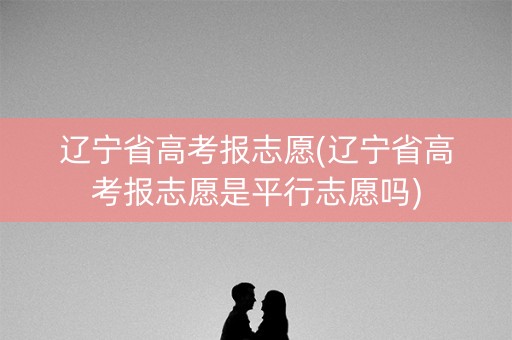 辽宁省高考报志愿(辽宁省高考报志愿是平行志愿吗)