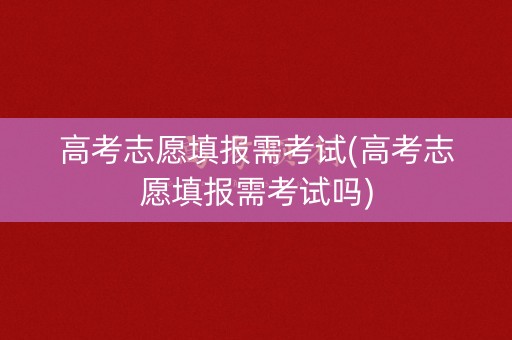 高考志愿填报需考试(高考志愿填报需考试吗)