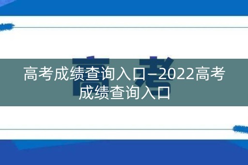高考成绩查询入口—2022高考成绩查询入口