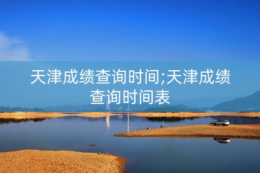 天津成绩查询时间;天津成绩查询时间表