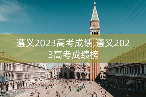 遵义2023高考成绩,遵义2023高考成绩榜