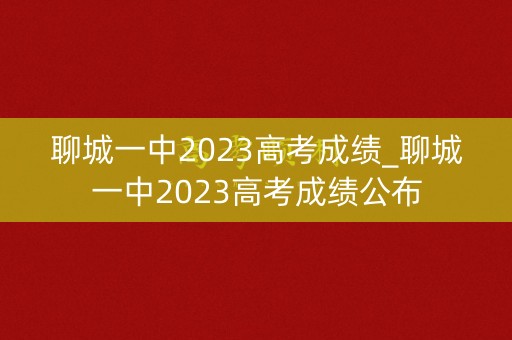 聊城一中2023高考成绩_聊城一中2023高考成绩公布