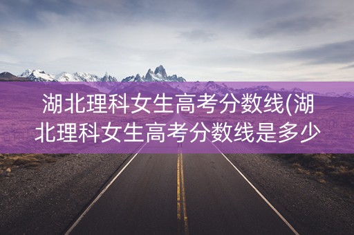 湖北理科女生高考分数线(湖北理科女生高考分数线是多少)