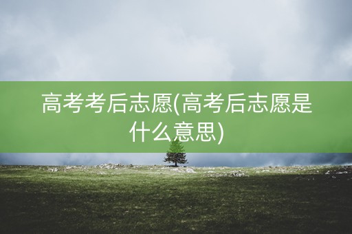 高考考后志愿(高考后志愿是什么意思)
