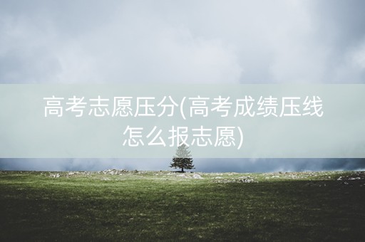 高考志愿压分(高考成绩压线怎么报志愿)