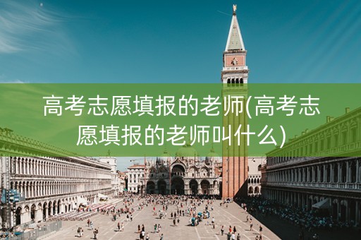 高考志愿填报的老师(高考志愿填报的老师叫什么)