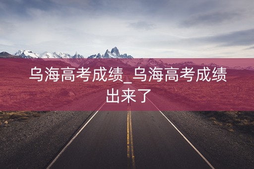 乌海高考成绩_乌海高考成绩出来了