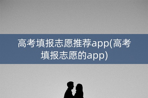 高考填报志愿推荐app(高考填报志愿的app)