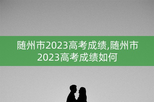 随州市2023高考成绩,随州市2023高考成绩如何