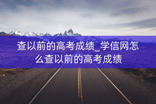 查以前的高考成绩_学信网怎么查以前的高考成绩