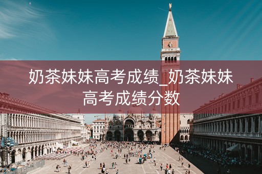 奶茶妹妹高考成绩_奶茶妹妹高考成绩分数