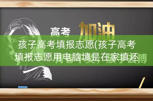 孩子高考填报志愿(孩子高考填报志愿用电脑填是在家填还是在学校填)