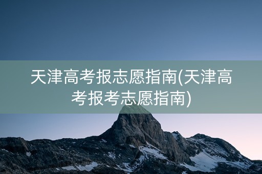 天津高考报志愿指南(天津高考报考志愿指南)