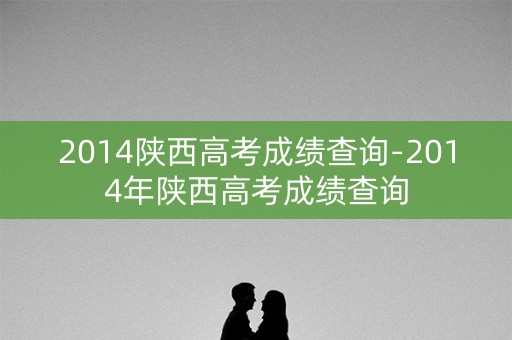 2014陕西高考成绩查询-2014年陕西高考成绩查询