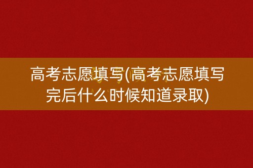 高考志愿填写(高考志愿填写完后什么时候知道录取)