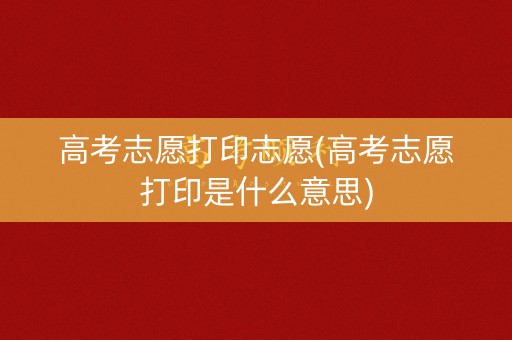 高考志愿打印志愿(高考志愿打印是什么意思)