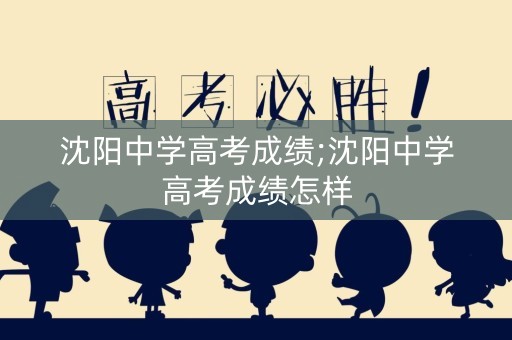 沈阳中学高考成绩;沈阳中学高考成绩怎样