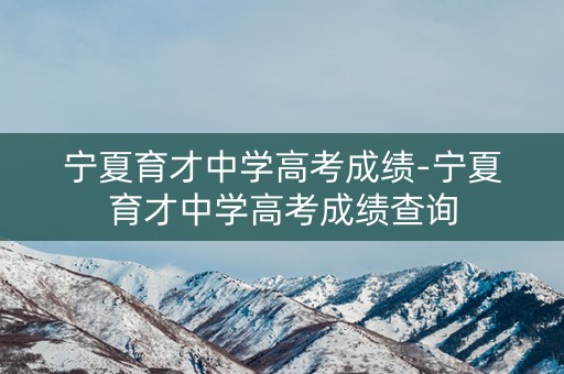 宁夏育才中学高考成绩-宁夏育才中学高考成绩查询