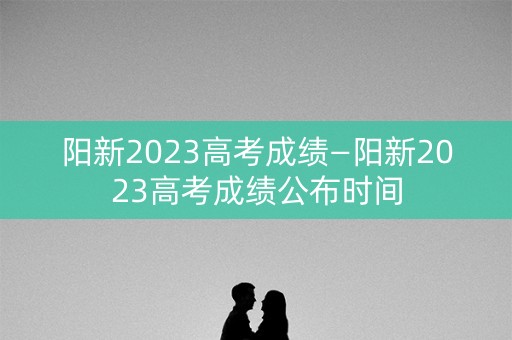 阳新2023高考成绩—阳新2023高考成绩公布时间