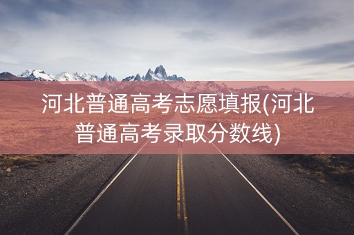 河北普通高考志愿填报(河北普通高考录取分数线)