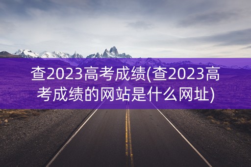 查2023高考成绩(查2023高考成绩的网站是什么网址)