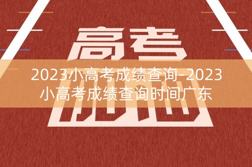 2023小高考成绩查询-2023小高考成绩查询时间广东