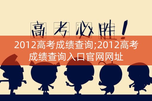 2012高考成绩查询;2012高考成绩查询入口官网网址