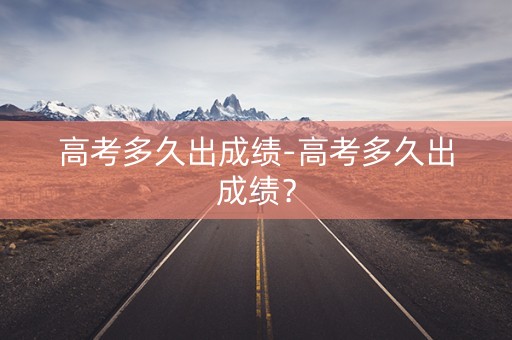 高考多久出成绩-高考多久出成绩？