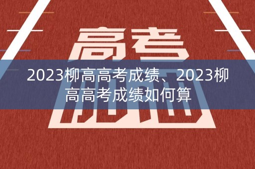 2023柳高高考成绩、2023柳高高考成绩如何算