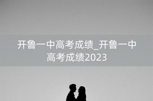 开鲁一中高考成绩_开鲁一中高考成绩2023