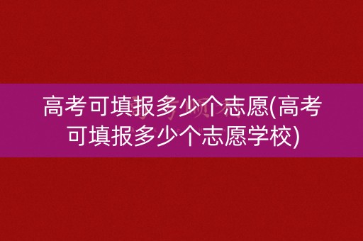 高考可填报多少个志愿(高考可填报多少个志愿学校)