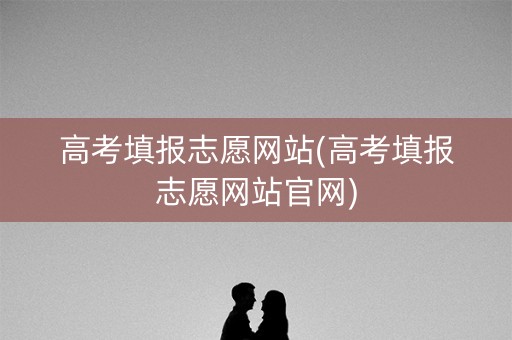 高考填报志愿网站(高考填报志愿网站官网)