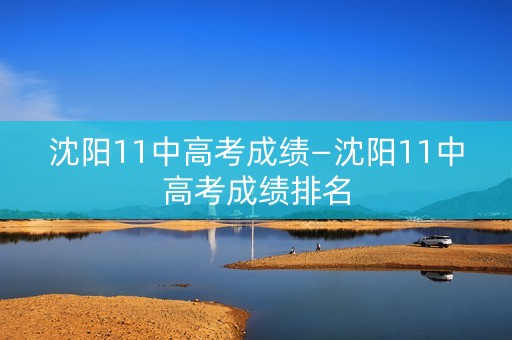 沈阳11中高考成绩—沈阳11中高考成绩排名