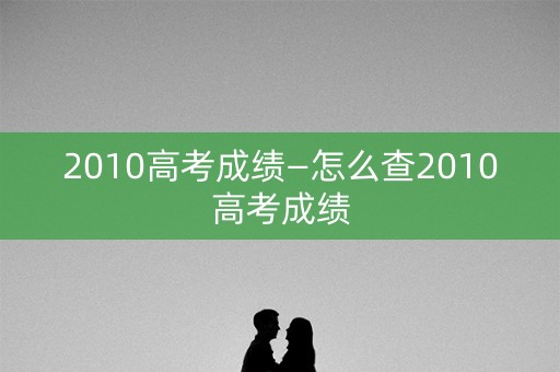 2010高考成绩—怎么查2010高考成绩