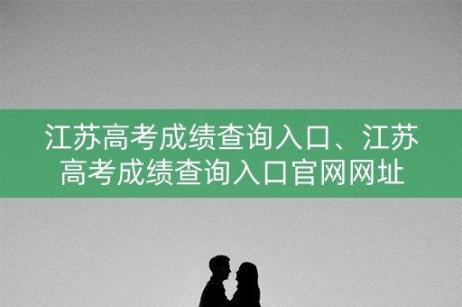 江苏高考成绩查询入口、江苏高考成绩查询入口官网网址