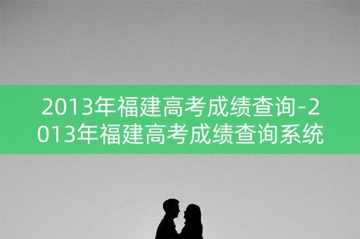 2013年福建高考成绩查询-2013年福建高考成绩查询系统入口