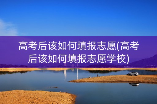 高考后该如何填报志愿(高考后该如何填报志愿学校)