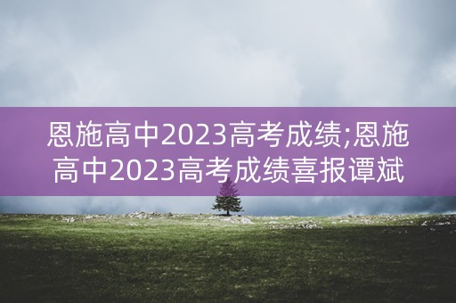 恩施高中2023高考成绩;恩施高中2023高考成绩喜报谭斌