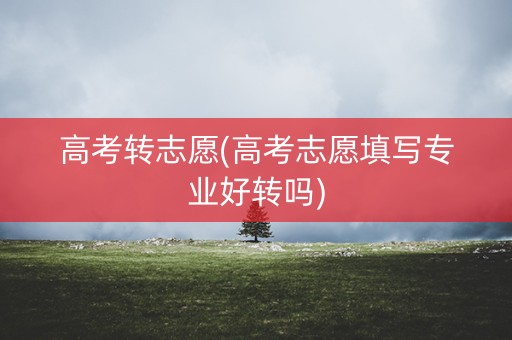 高考转志愿(高考志愿填写专业好转吗)