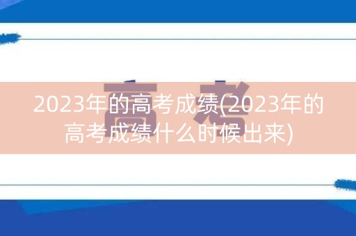 2023年的高考成绩(2023年的高考成绩什么时候出来)